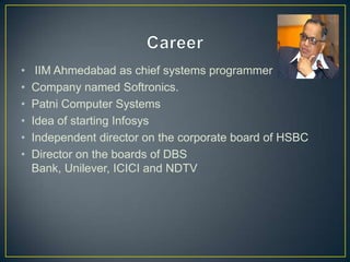 • IIM Ahmedabad as chief systems programmer
• Company named Softronics.
• Patni Computer Systems
• Idea of starting Infosys
• Independent director on the corporate board of HSBC
• Director on the boards of DBS
Bank, Unilever, ICICI and NDTV
 