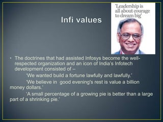 • The doctrines that had assisted Infosys become the well-
respected organization and an icon of India‟s Infotech
development consisted of –
„We wanted build a fortune lawfully and lawfully.‟
„We believe in good evening's rest is value a billion
money dollars.‟
„A small percentage of a growing pie is better than a large
part of a shrinking pie.‟
 
