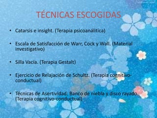 TÉCNICAS ESCOGIDAS
• Catarsis e insight. (Terapia psicoanálitica)
• Escala de Satisfacción de Warr, Cock y Wall. (Material
investigativo)
• Silla Vacía. (Terapia Gestalt)
• Ejercicio de Relajación de Schultz. (Terapia cognitivo-
conductual)
• Técnicas de Asertividad: Banco de niebla y disco rayado.
(Terapia cognitivo-conductual)
 