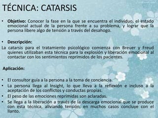 TÉCNICA: CATARSIS
• Objetivo: Conocer la fase en la que se encuentra el individuo, el estado
emocional actual de la persona frente a su problema, y lograr que la
persona libere algo de tensión a través del desahogo.
• Descripción:
La catarsis para el tratamiento psicológico comienza con Breuer y Freud
quienes utilizaban esta técnica para la explosión y liberación emocional al
contactar con los sentimientos reprimidos de los pacientes.
Aplicación:
• El consultor guía a la persona a la toma de conciencia.
• La persona llega al Insight, lo que lleva a la reflexión e incluso a la
aceptación de los conflictos y conductas propias.
• El peso de las emociones reprimidas son aclaradas.
• Se llega a la liberación a través de la descarga emocional que se produce
con esta técnica, aliviando tensión, en muchos casos concluye con el
llanto.
 