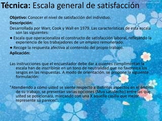 Técnica: Escala general de satisfacción
Objetivo: Conocer el nivel de satisfacción del individuo.
Descripción:
Desarrollada por Warr, Cook y Wall en 1979. Las características de esta escala
son las siguientes:
● Escala que operacionaliza el constructo de satisfacción laboral, reflejando la
experiencia de los trabajadores de un empleo remunerado.
● Recoge la respuesta afectiva al contenido del propio trabajo.
Aplicación:
Las instrucciones que el encuestador debe dar a quienes cumplimentan la
escala han de inscribirse en un tono de neutralidad que no favorezca los
sesgos en las respuestas. A modo de orientación. se propone la siguiente
formulación:
"Atendiendo a cómo usted se siente respecto a distintos aspectos en el ámbito
de su trabajo, se presentan varias opciones (Muy satisfecho) entre las que
usted se posicionará, marcando con una X aquella casilla que mejor
represente su parecer".
 