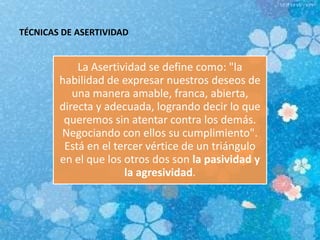 TÉCNICAS DE ASERTIVIDAD
La Asertividad se define como: "la
habilidad de expresar nuestros deseos de
una manera amable, franca, abierta,
directa y adecuada, logrando decir lo que
queremos sin atentar contra los demás.
Negociando con ellos su cumplimiento".
Está en el tercer vértice de un triángulo
en el que los otros dos son la pasividad y
la agresividad.
 