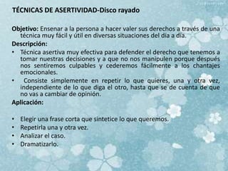 TÉCNICAS DE ASERTIVIDAD-Disco rayado
Objetivo: Ensenar a la persona a hacer valer sus derechos a través de una
técnica muy fácil y útil en diversas situaciones del día a día.
Descripción:
• Técnica asertiva muy efectiva para defender el derecho que tenemos a
tomar nuestras decisiones y a que no nos manipulen porque después
nos sentiremos culpables y cederemos fácilmente a los chantajes
emocionales.
• Consiste simplemente en repetir lo que quieres, una y otra vez,
independiente de lo que diga el otro, hasta que se de cuenta de que
no vas a cambiar de opinión.
Aplicación:
• Elegir una frase corta que sintetice lo que queremos.
• Repetirla una y otra vez.
• Analizar el caso.
• Dramatizarlo.
 