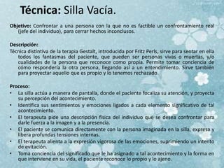 Técnica: Silla Vacía.
Objetivo: Confrontar a una persona con la que no es factible un confrontamiento real
(jefe del individuo), para cerrar hechos inconclusos.
Descripción:
Técnica distintiva de la terapia Gestalt, introducida por Fritz Perls, sirve para sentar en ella
todos los fantasmas del paciente, que pueden ser personas vivas o muertas, y/o
cualidades de la persona que reconoce como propia. Permite tomar conciencia de
cómo respondería la otra persona, llegando así a un entendimiento. Sirve también
para proyectar aquello que es propio y lo tenemos rechazado.
Proceso:
• La silla actúa a manera de pantalla, donde el paciente focaliza su atención, y proyecta
su percepción del acontecimiento.
• Identifica sus sentimientos y emociones ligados a cada elemento significativo de tal
acontecimiento.
• El terapeuta pide una descripción física del individuo que se desea confrontar para
darle fuerza a la imagen y a la presencia.
• El paciente se comunica directamente con la persona imaginada en la silla, expresa y
libera profundas tensiones internas.
• El terapeuta alienta a la expresión vigorosa de las emociones, suprimiendo un intento
de evitación.
• Toma conciencia del significado que le ha asignado a tal acontecimiento y la forma en
que interviene en su vida, el paciente reconoce lo propio y lo ajeno.
 