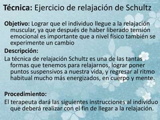 Técnica: Ejercicio de relajación de Schultz
Objetivo: Lograr que el individuo llegue a la relajación
muscular, ya que después de haber liberado tensión
emocional es importante que a nivel físico también se
experimente un cambio
Descripción:
La técnica de relajación Schultz es una de las tantas
formas que tenemos para relajarnos, lograr poner
puntos suspensivos a nuestra vida, y regresar al ritmo
habitual mucho más energizados, en cuerpo y mente.
Procedimiento:
El terapeuta dará las siguientes instrucciones al individuo
que deberá realizar con el fin de llegar a la relajación.
 