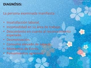 DIAGNÓSIS:
La persona examinada manifiesta:
• Insatisfacción laboral.
• Incomodidad en su área de trabajo.
• Descontento en cuanto al reconocimiento
esperado.
• Desmotivación.
• Consumo elevado de tabaco.
• Momentos de Estrés.
• Pensamientos agresivos.
 