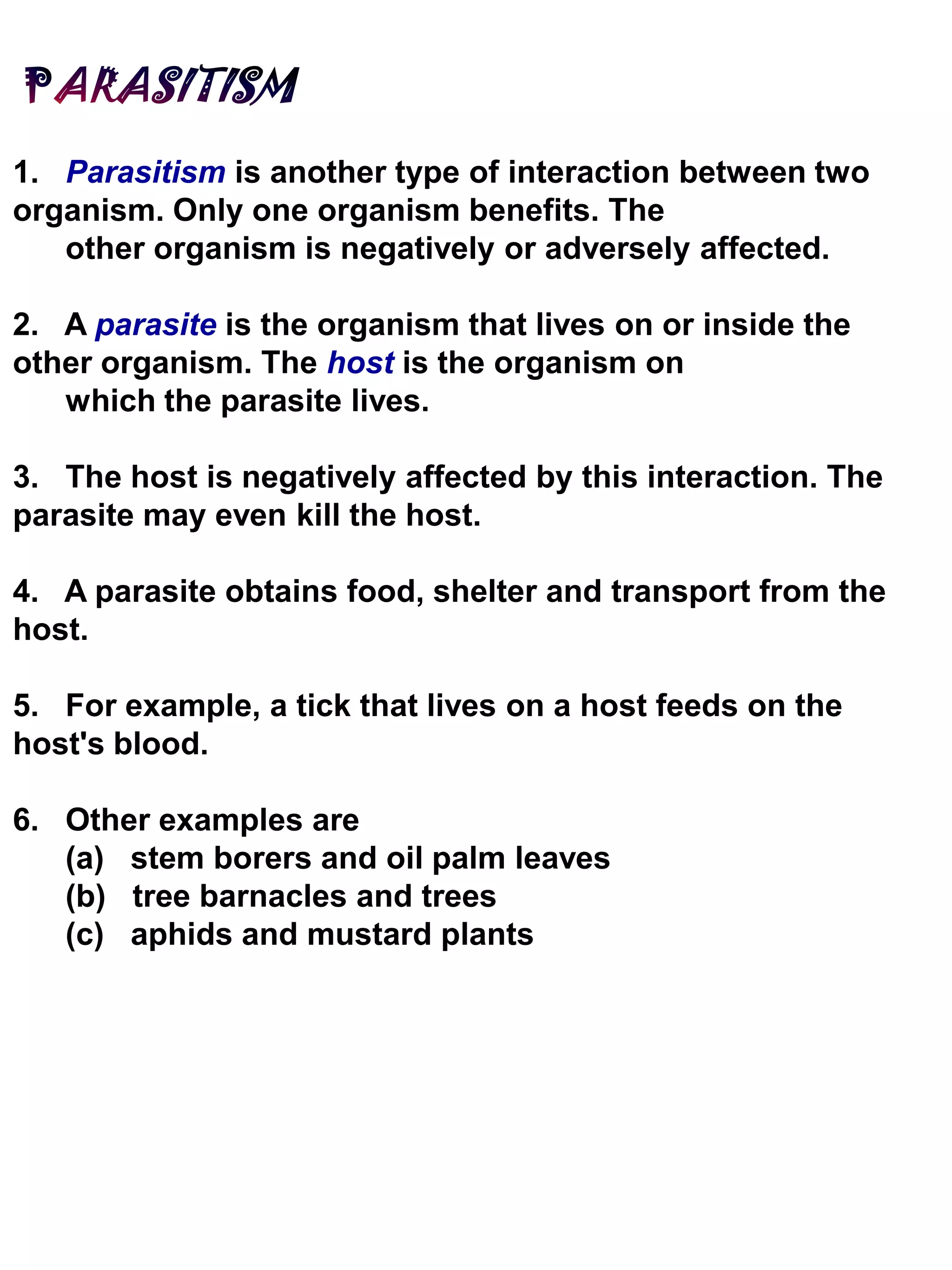 1. Parasitism is another type of interaction between two
organism. Only one organism benefits. The
other organism is negatively or adversely affected.
2. A parasite is the organism that lives on or inside the
other organism. The host is the organism on
which the parasite lives.
3. The host is negatively affected by this interaction. The
parasite may even kill the host.
4. A parasite obtains food, shelter and transport from the
host.
5. For example, a tick that lives on a host feeds on the
host's blood.
6. Other examples are
(a) stem borers and oil palm leaves
(b) tree barnacles and trees
(c) aphids and mustard plants
 