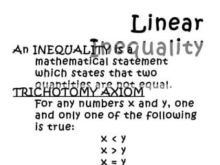 Linear
InequalityAn INEQUALITY is a
mathematical statement
which states that two
quantities are not equal.
TRICHOTOMY AXIOM
For any numbers x and y, one
and only one of the following
is true:
x < y
x > y