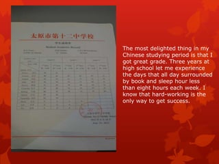 The most delighted thing in my
Chinese studying period is that I
got great grade. Three years at
high school let me experience
the days that all day surrounded
by book and sleep hour less
than eight hours each week. I
know that hard-working is the
only way to get success.
 