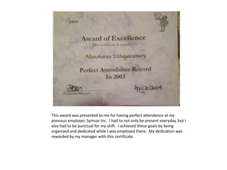 This award was presented to me for having perfect attendance at my
previous employer, Symcor Inc. I had to not only be present everyday, but I
also had to be punctual for my shift. I achieved these goals by being
organized and dedicated while I was employed there. My dedication was
rewarded by my manager with this certificate.
 