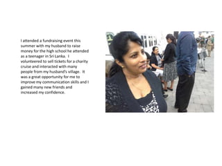 I attended a fundraising event this
summer with my husband to raise
money for the high school he attended
as a teenager in Sri Lanka. I
volunteered to sell tickets for a charity
cruise and interacted with many
people from my husband’s village. It
was a great opportunity for me to
improve my communication skills and I
gained many new friends and
increased my confidence.
 
