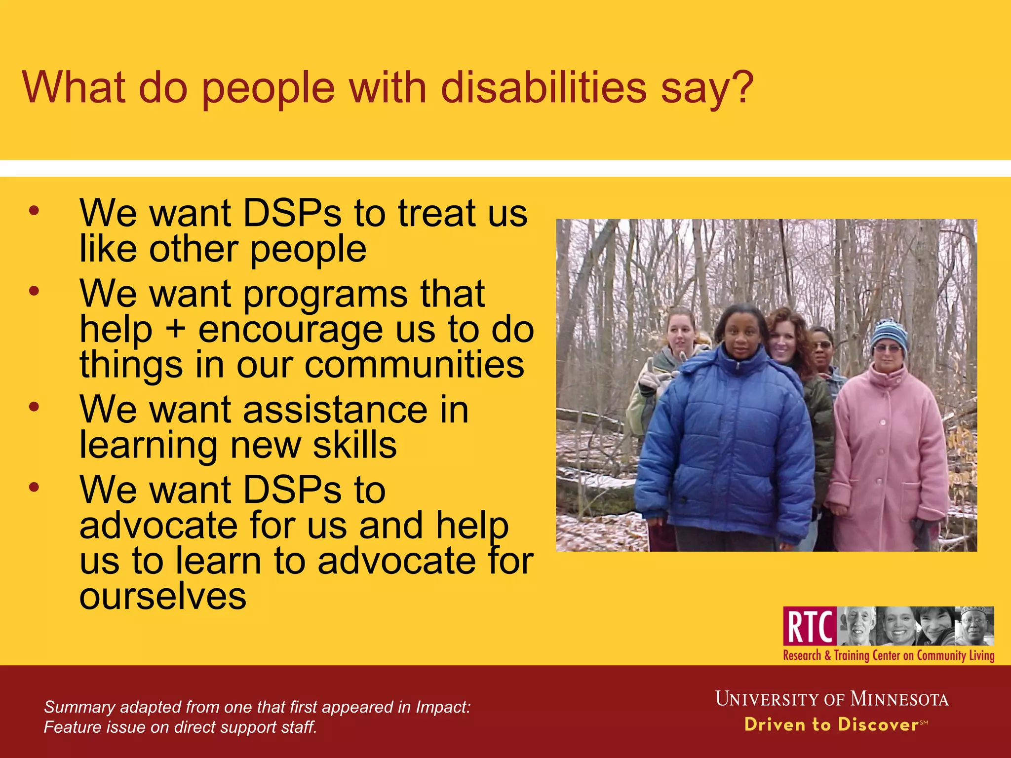 What do people with disabilities say?
• We want DSPs to treat us
like other people
• We want programs that
help + encourage us to do
things in our communities
• We want assistance in
learning new skills
• We want DSPs to
advocate for us and help
us to learn to advocate for
ourselves
Summary adapted from one that first appeared in Impact:
Feature issue on direct support staff.
 