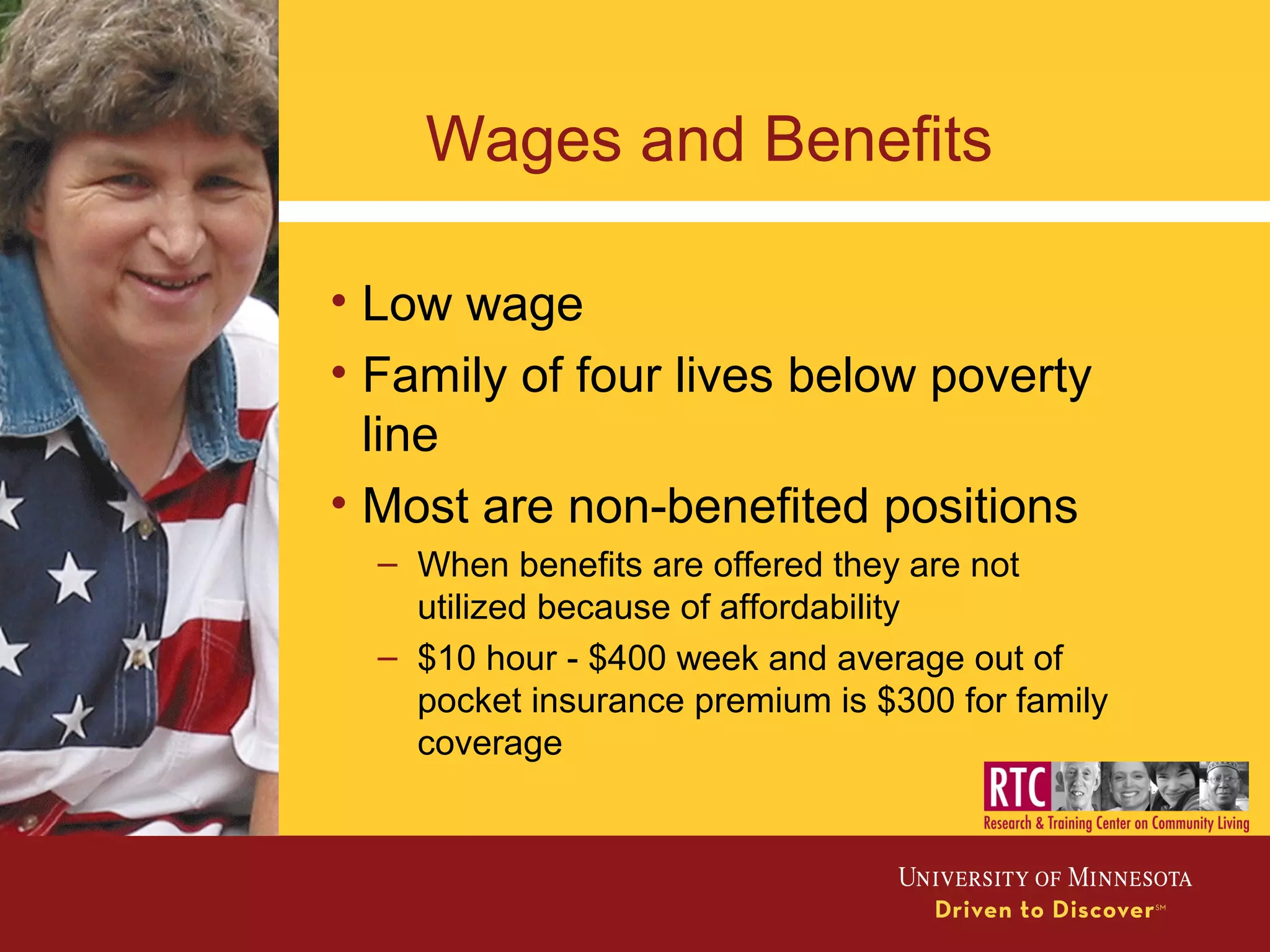 Wages and Benefits
• Low wage
• Family of four lives below poverty
line
• Most are non-benefited positions
– When benefits are offered they are not
utilized because of affordability
– $10 hour - $400 week and average out of
pocket insurance premium is $300 for family
coverage
 