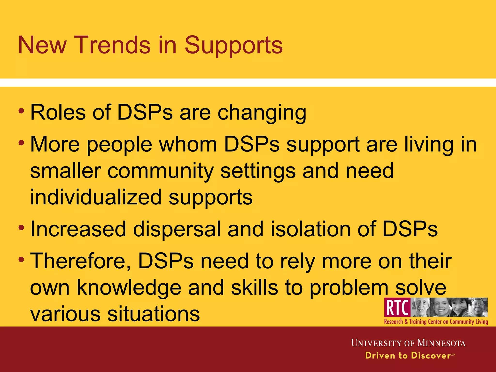New Trends in Supports
• Roles of DSPs are changing
• More people whom DSPs support are living in
smaller community settings and need
individualized supports
• Increased dispersal and isolation of DSPs
• Therefore, DSPs need to rely more on their
own knowledge and skills to problem solve
various situations
 