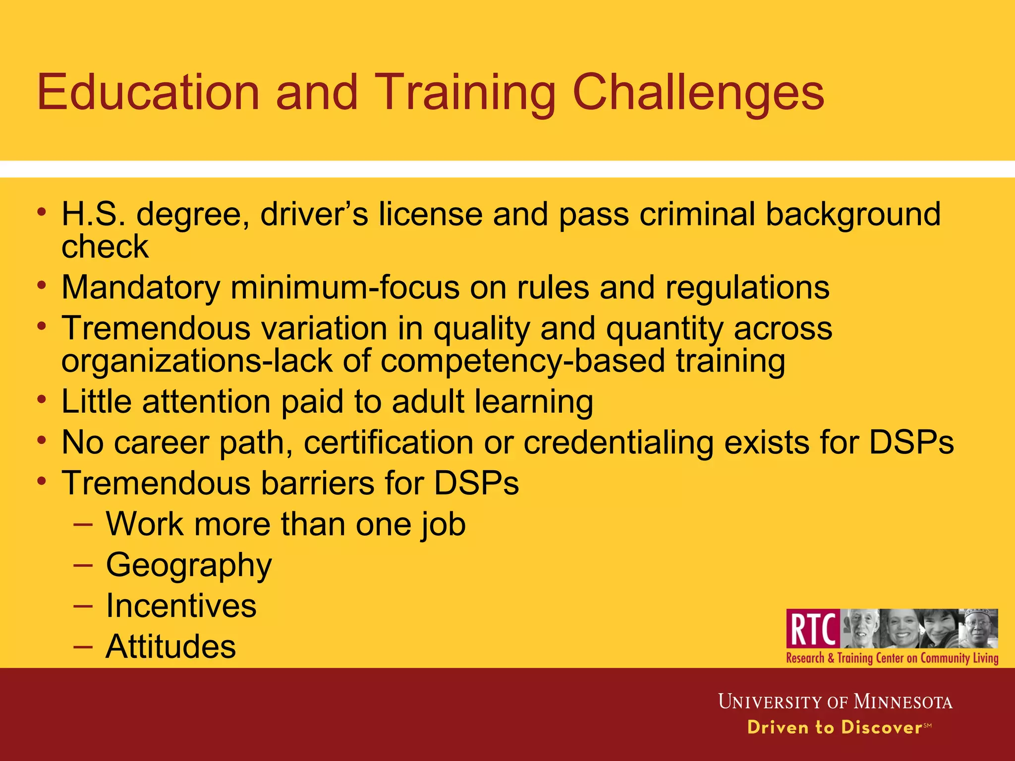 Education and Training Challenges
• H.S. degree, driver’s license and pass criminal background
check
• Mandatory minimum-focus on rules and regulations
• Tremendous variation in quality and quantity across
organizations-lack of competency-based training
• Little attention paid to adult learning
• No career path, certification or credentialing exists for DSPs
• Tremendous barriers for DSPs
– Work more than one job
– Geography
– Incentives
– Attitudes
 