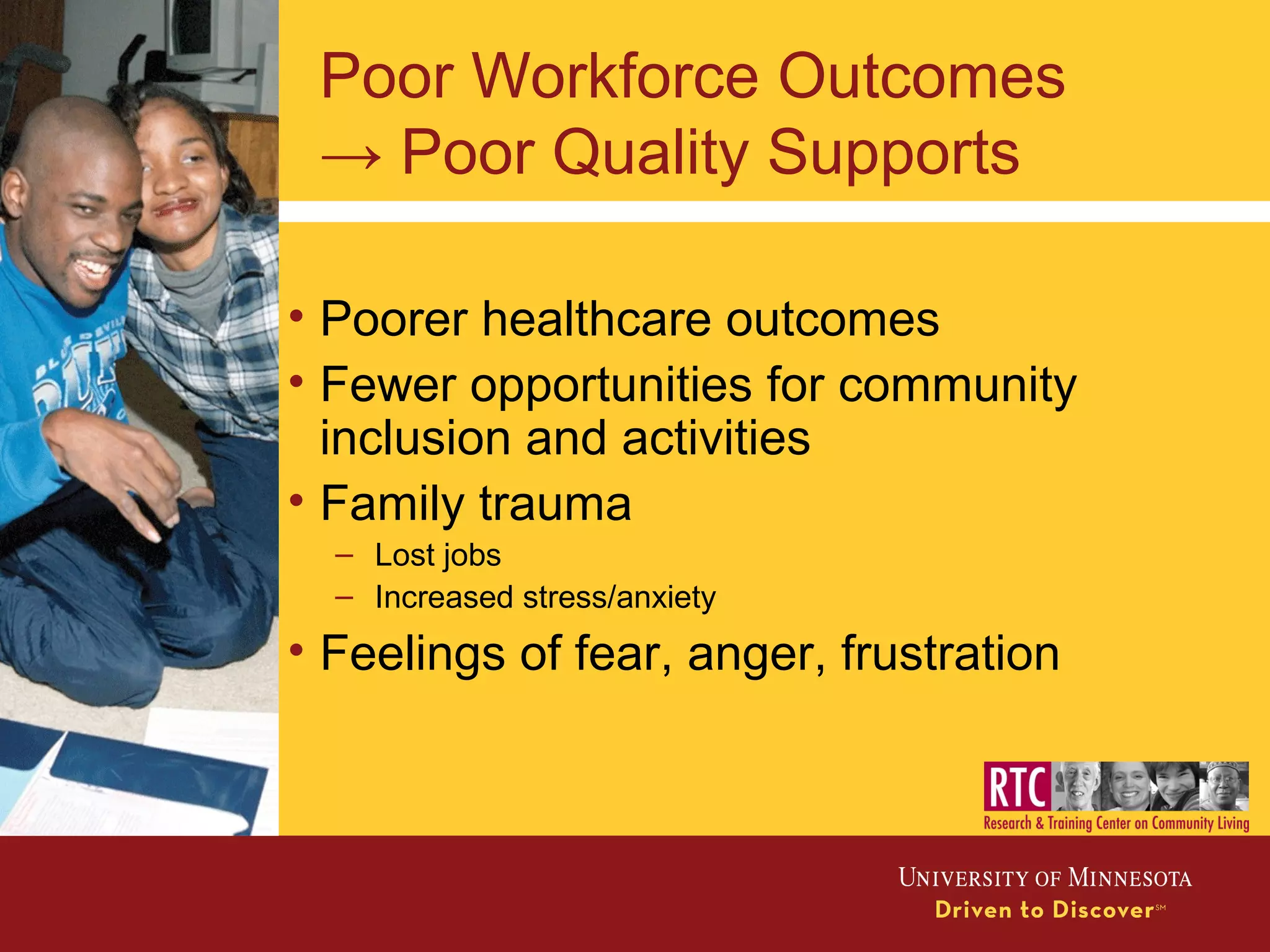 Poor Workforce Outcomes
→ Poor Quality Supports
• Poorer healthcare outcomes
• Fewer opportunities for community
inclusion and activities
• Family trauma
– Lost jobs
– Increased stress/anxiety
• Feelings of fear, anger, frustration
 