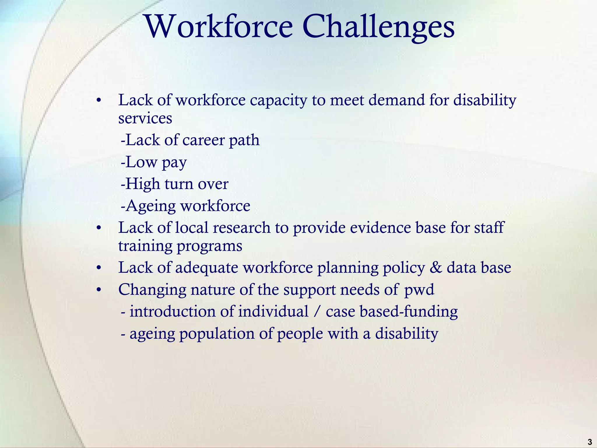 3
Workforce Challenges
• Lack of workforce capacity to meet demand for disability
services
-Lack of career path
-Low pay
-High turn over
-Ageing workforce
• Lack of local research to provide evidence base for staff
training programs
• Lack of adequate workforce planning policy & data base
• Changing nature of the support needs of pwd
- introduction of individual / case based-funding
- ageing population of people with a disability
 