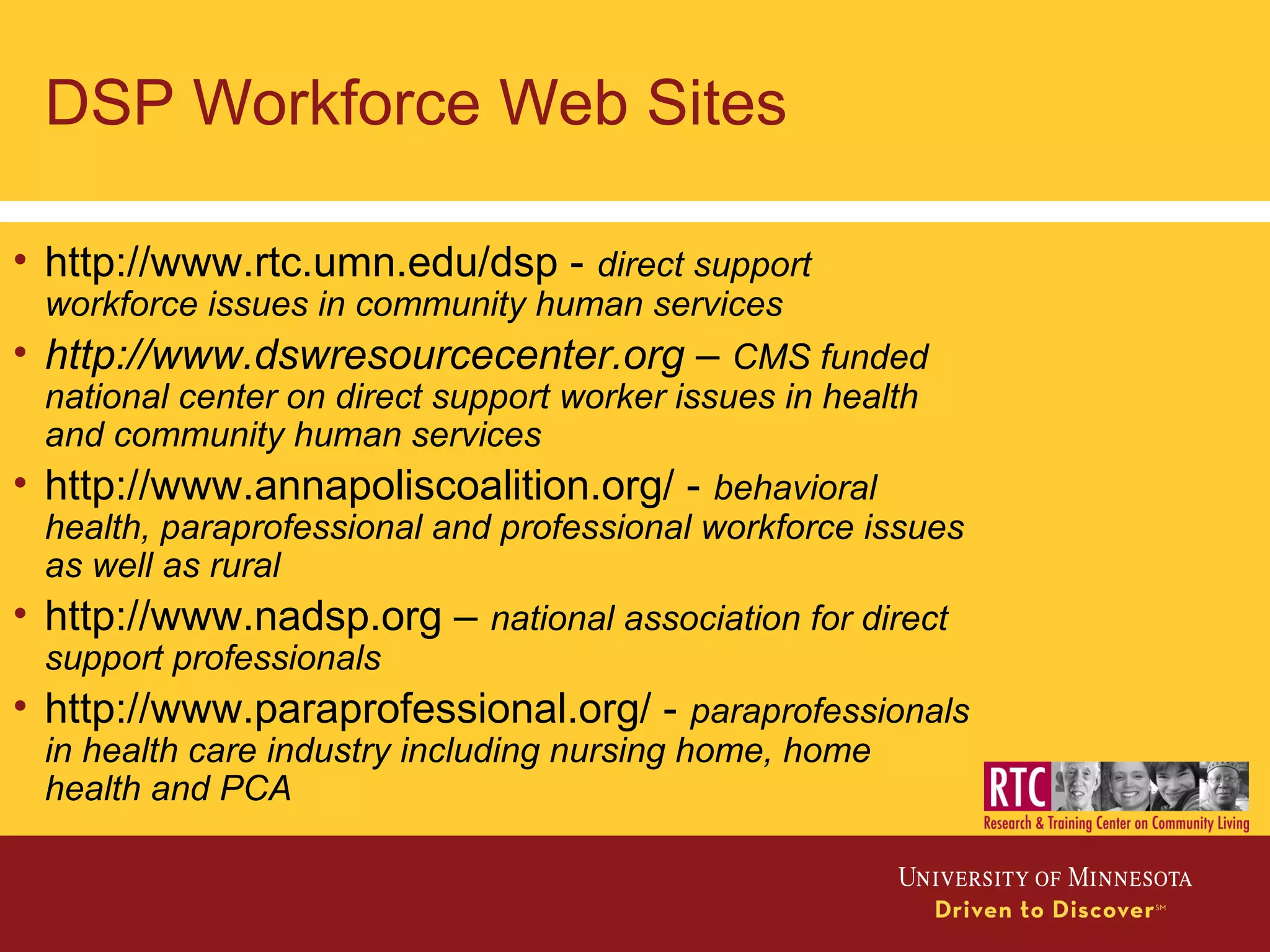 DSP Workforce Web Sites
• http://www.rtc.umn.edu/dsp - direct support
workforce issues in community human services
• http://www.dswresourcecenter.org – CMS funded
national center on direct support worker issues in health
and community human services
• http://www.annapoliscoalition.org/ - behavioral
health, paraprofessional and professional workforce issues
as well as rural
• http://www.nadsp.org – national association for direct
support professionals
• http://www.paraprofessional.org/ - paraprofessionals
in health care industry including nursing home, home
health and PCA
 