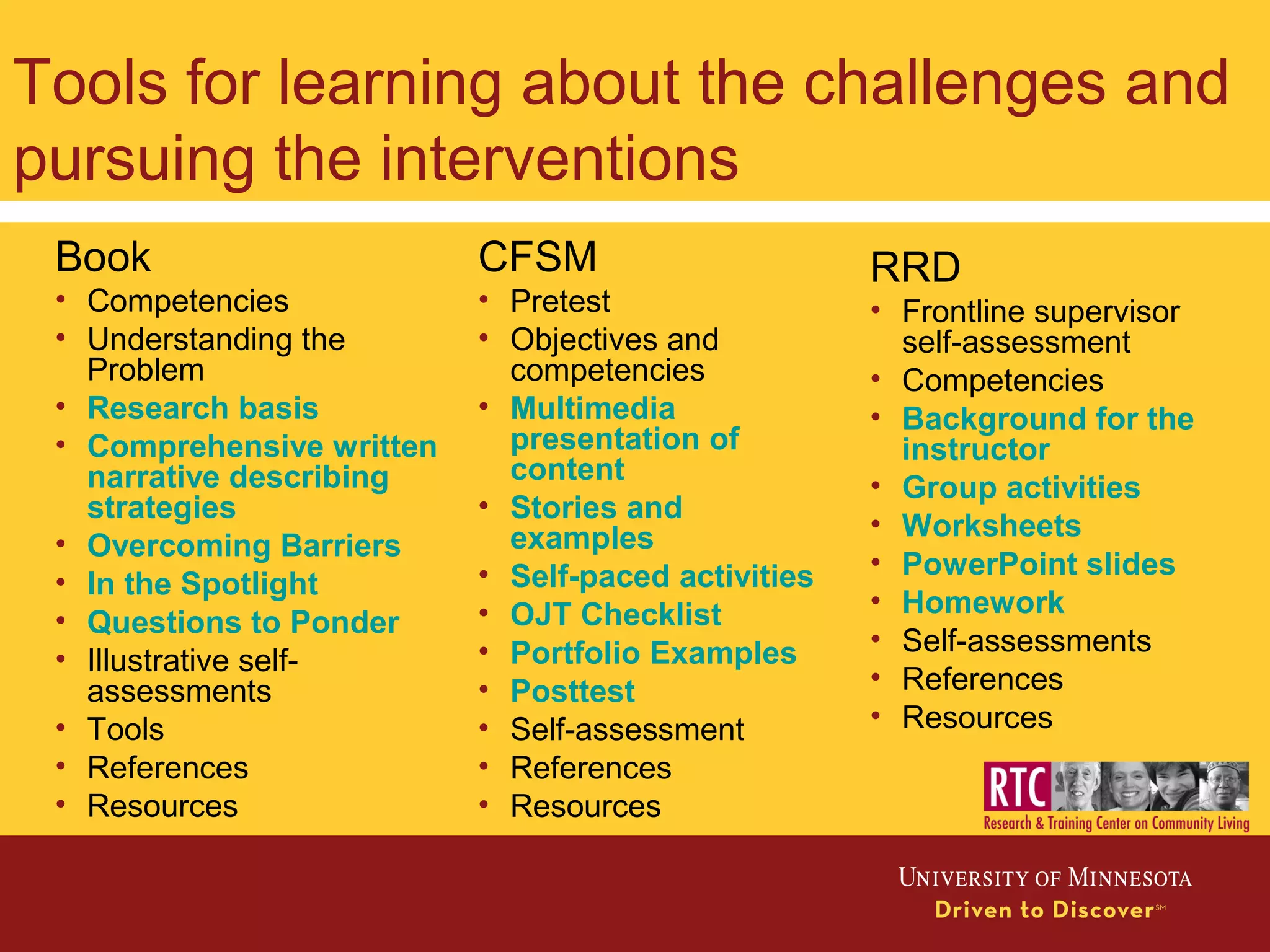 Tools for learning about the challenges and
pursuing the interventions
RRD
• Frontline supervisor
self-assessment
• Competencies
• Background for the
instructor
• Group activities
• Worksheets
• PowerPoint slides
• Homework
• Self-assessments
• References
• Resources
Book
• Competencies
• Understanding the
Problem
• Research basis
• Comprehensive written
narrative describing
strategies
• Overcoming Barriers
• In the Spotlight
• Questions to Ponder
• Illustrative self-
assessments
• Tools
• References
• Resources
CFSM
• Pretest
• Objectives and
competencies
• Multimedia
presentation of
content
• Stories and
examples
• Self-paced activities
• OJT Checklist
• Portfolio Examples
• Posttest
• Self-assessment
• References
• Resources
 