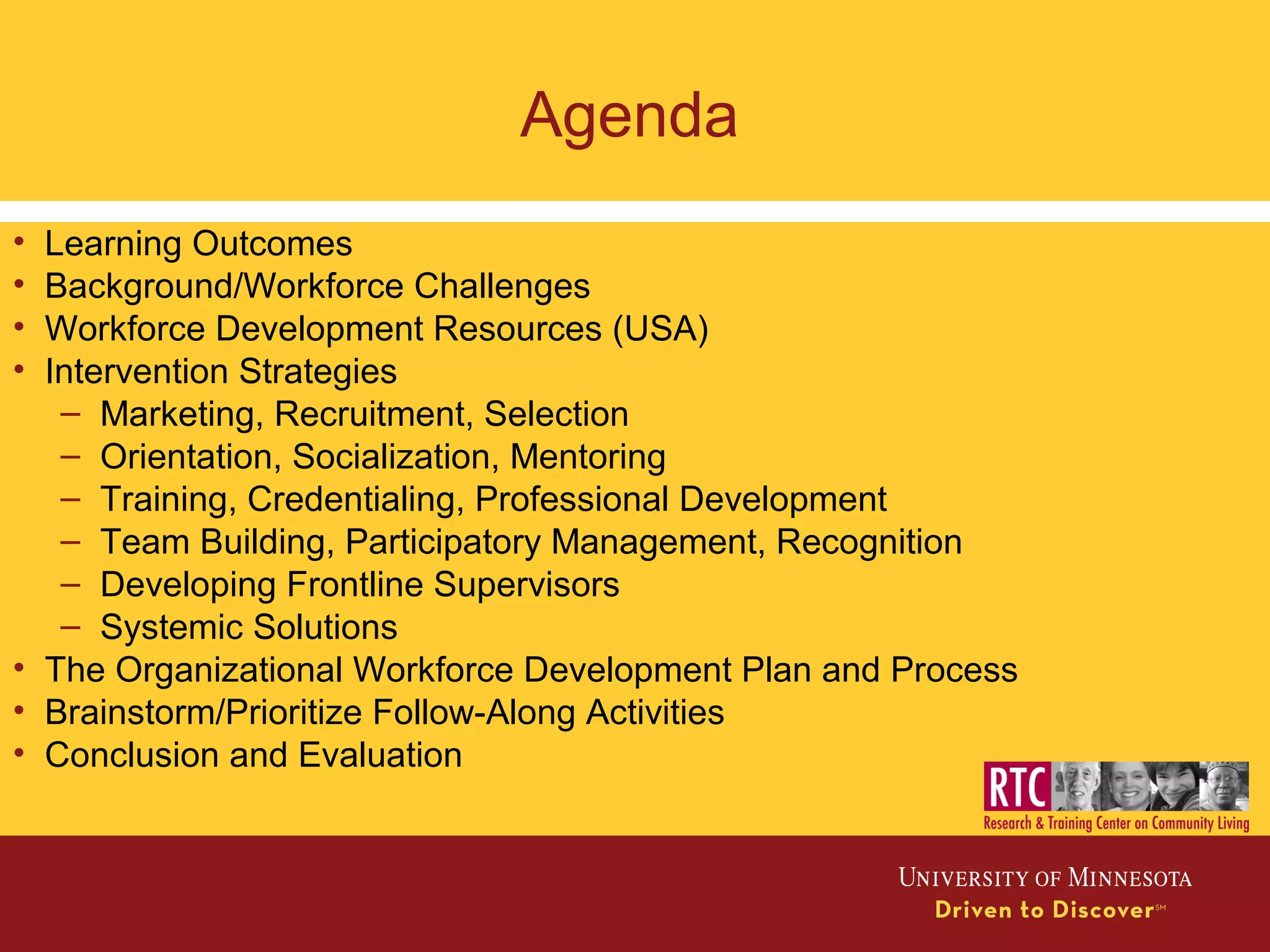 Agenda
• Learning Outcomes
• Background/Workforce Challenges
• Workforce Development Resources (USA)
• Intervention Strategies
– Marketing, Recruitment, Selection
– Orientation, Socialization, Mentoring
– Training, Credentialing, Professional Development
– Team Building, Participatory Management, Recognition
– Developing Frontline Supervisors
– Systemic Solutions
• The Organizational Workforce Development Plan and Process
• Brainstorm/Prioritize Follow-Along Activities
• Conclusion and Evaluation
 