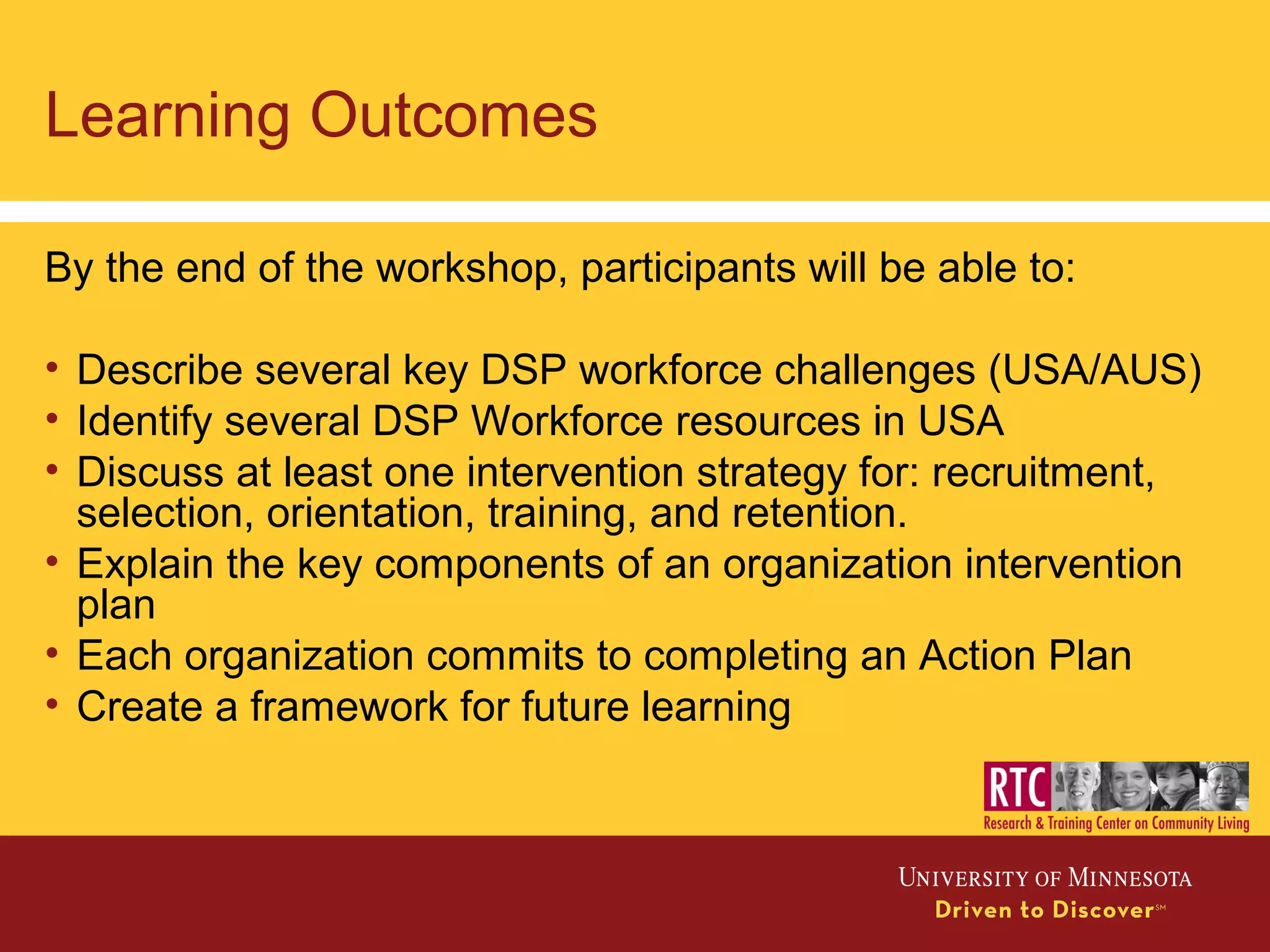 Learning Outcomes
By the end of the workshop, participants will be able to:
• Describe several key DSP workforce challenges (USA/AUS)
• Identify several DSP Workforce resources in USA
• Discuss at least one intervention strategy for: recruitment,
selection, orientation, training, and retention.
• Explain the key components of an organization intervention
plan
• Each organization commits to completing an Action Plan
• Create a framework for future learning
 