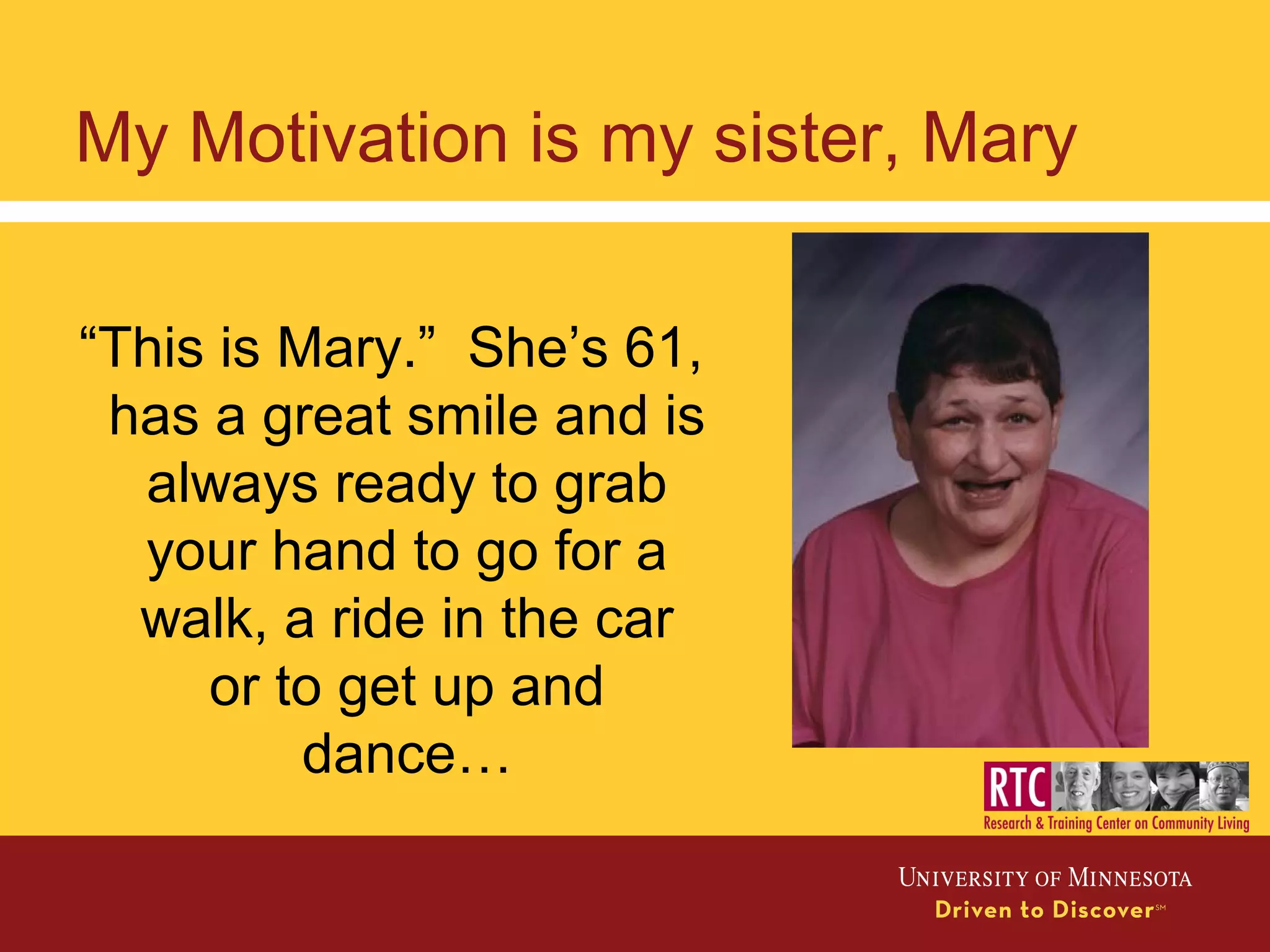 “This is Mary.” She’s 61,
has a great smile and is
always ready to grab
your hand to go for a
walk, a ride in the car
or to get up and
dance…
My Motivation is my sister, Mary
 
