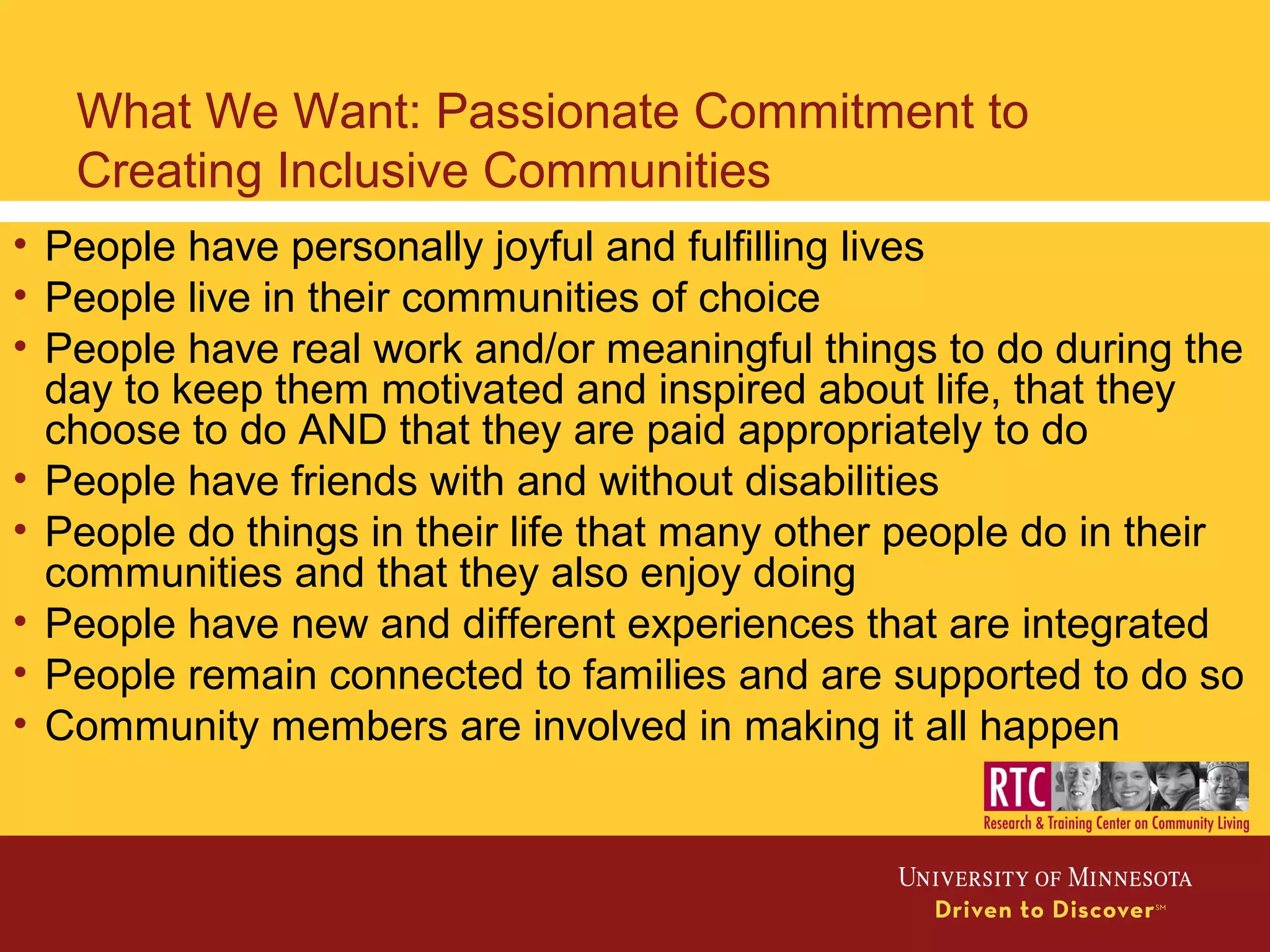 What We Want: Passionate Commitment to
Creating Inclusive Communities
• People have personally joyful and fulfilling lives
• People live in their communities of choice
• People have real work and/or meaningful things to do during the
day to keep them motivated and inspired about life, that they
choose to do AND that they are paid appropriately to do
• People have friends with and without disabilities
• People do things in their life that many other people do in their
communities and that they also enjoy doing
• People have new and different experiences that are integrated
• People remain connected to families and are supported to do so
• Community members are involved in making it all happen
 