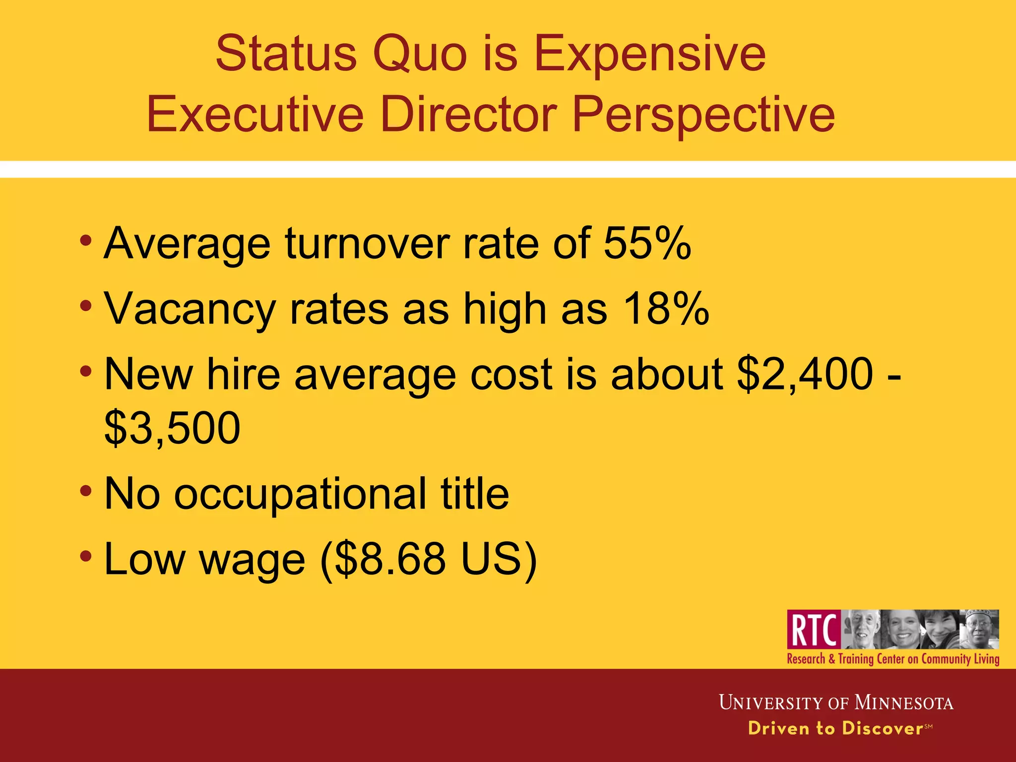 Status Quo is Expensive
Executive Director Perspective
• Average turnover rate of 55%
• Vacancy rates as high as 18%
• New hire average cost is about $2,400 -
$3,500
• No occupational title
• Low wage ($8.68 US)
 