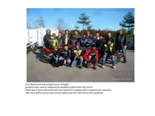 -First Motorcycle Instructing Course I thought
-Students were new to riding and all needed to obtain their M2 licence
-There was 2 more instructors with me, total of 15 students with 5 students per instructor.
--We had a 100% success rate and all students got their M2 licence that weekend.
 