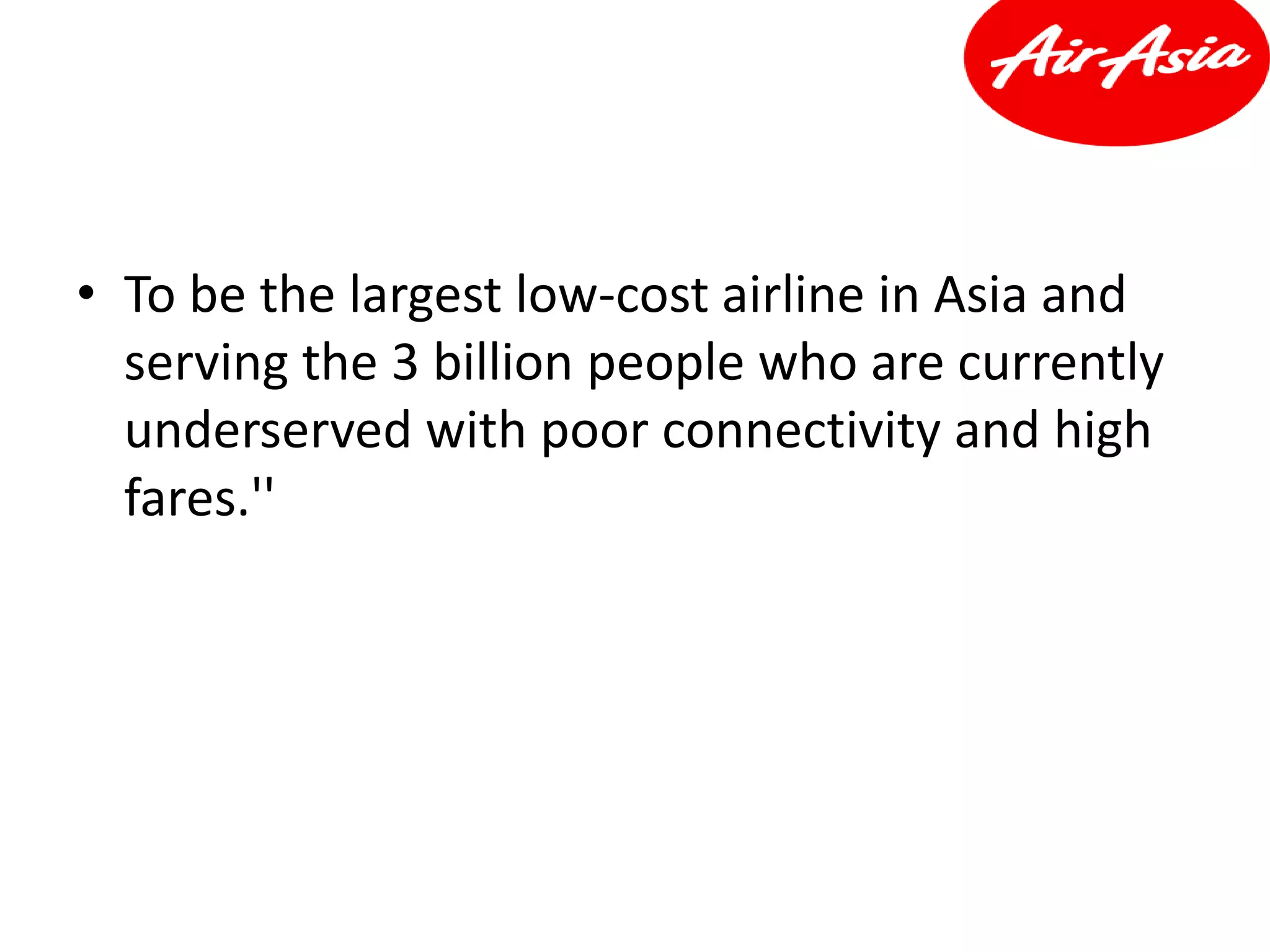 • To be the largest low-cost airline in Asia and
serving the 3 billion people who are currently
underserved with poor connectivity and high
fares.''
 