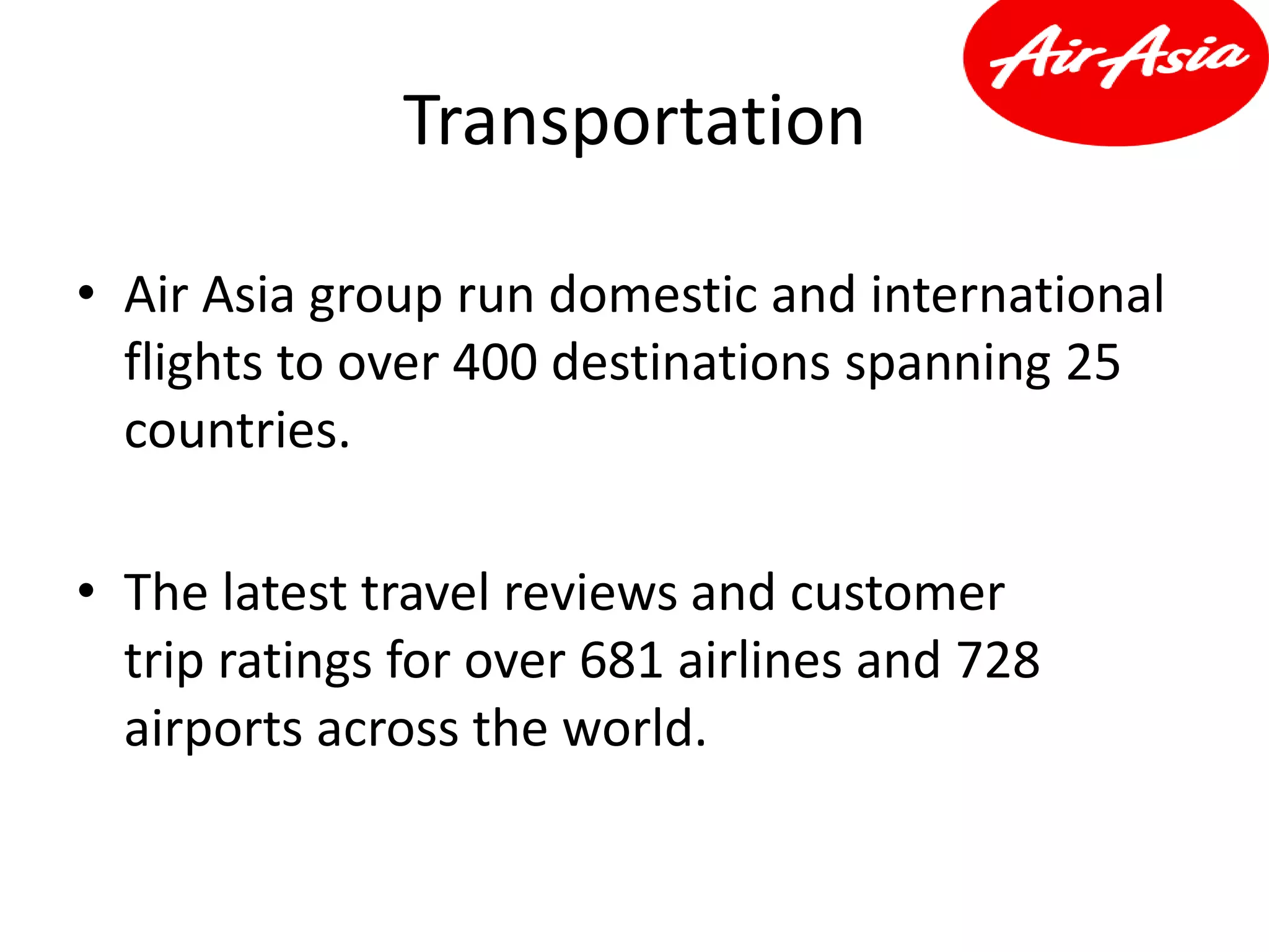 Transportation
• Air Asia group run domestic and international
flights to over 400 destinations spanning 25
countries.
• The latest travel reviews and customer
trip ratings for over 681 airlines and 728
airports across the world.
 