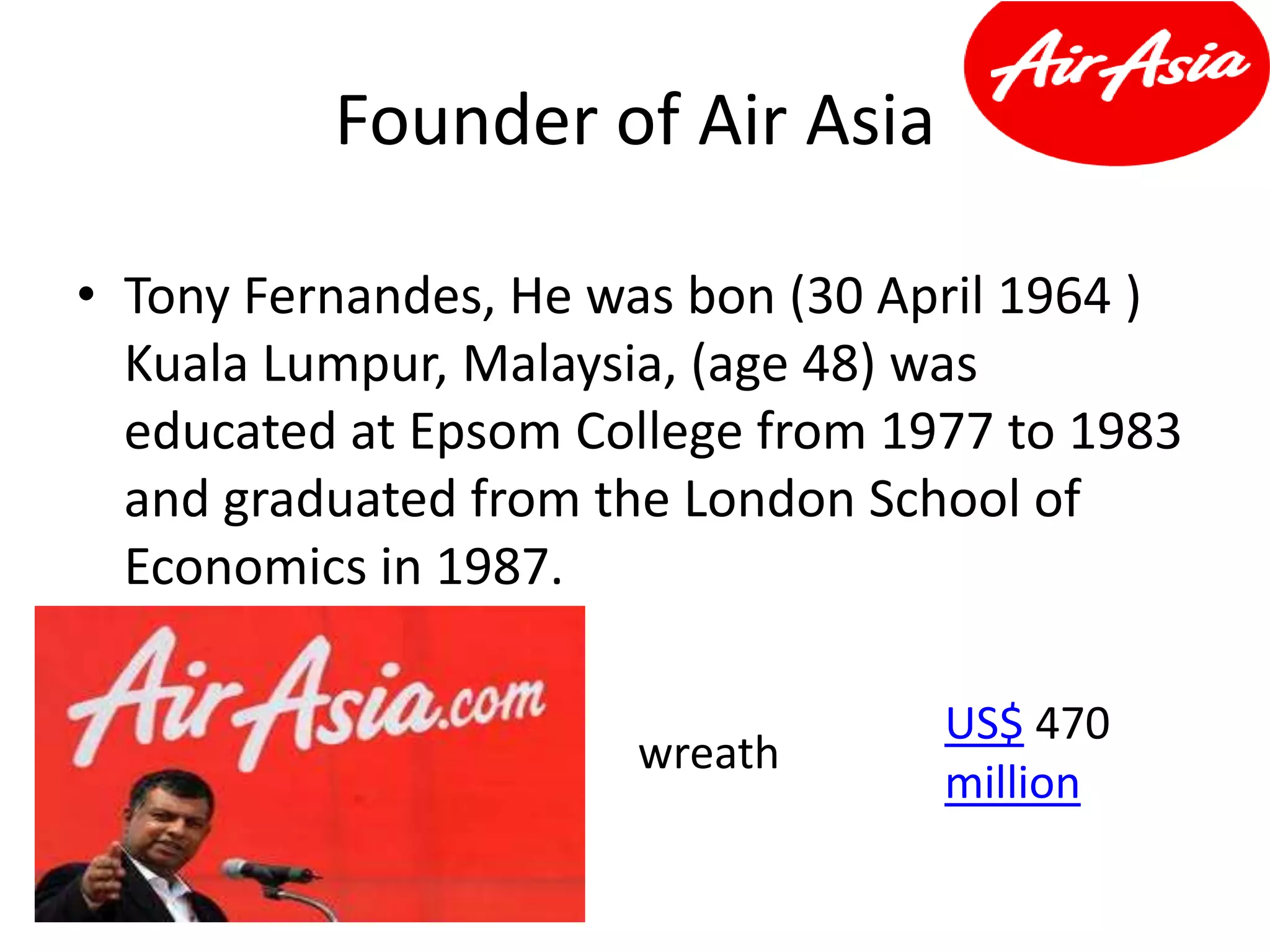 Founder of Air Asia
• Tony Fernandes, He was bon (30 April 1964 )
Kuala Lumpur, Malaysia, (age 48) was
educated at Epsom College from 1977 to 1983
and graduated from the London School of
Economics in 1987.
wreath
US$ 470
million
 