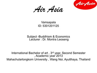 Air Asia
Vamsapala
ID: 5301201125
Subject -Buddhism & Economics
Lecturer : Dr. Montra Leoseng
International Bachelor of art , 3rd year, Second Semester
, Academic year 2013
Mahachularlongkorn University , Wang Noi, Ayutthaya, Thailand
 