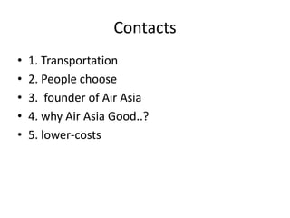 Contacts
• 1. Transportation
• 2. People choose
• 3. founder of Air Asia
• 4. why Air Asia Good..?
• 5. lower-costs
 