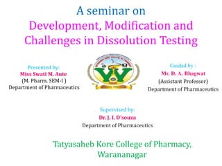 A seminar on
Development, Modification and
Challenges in Dissolution Testing
Presented by:
Miss Swati M. Aute
(M. Pharm. SEM-I )
Department of Pharmaceutics
Supervised by:
Dr. J. I. D’souza
Department of Pharmaceutics
Guided by :
Mr. D. A. Bhagwat
(Assistant Professor)
Department of Pharmaceutics
Tatyasaheb Kore College of Pharmacy,
Warananagar
 