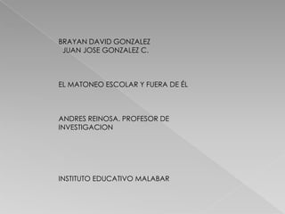 BRAYAN DAVID GONZALEZ
JUAN JOSE GONZALEZ C.
EL MATONEO ESCOLAR Y FUERA DE ÉL
ANDRES REINOSA. PROFESOR DE
INVESTIGACION
INSTITUTO EDUCATIVO MALABAR
 