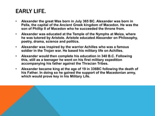 EARLY LIFE.
• Alexander the great Was born in July 365 BC. Alexander was born in
Pella, the capital of the Ancient Greek kingdom of Macedon. He was the
son of Phillip II of Macedon who he succeeded the throne from.
• Alexander was educated at the Temple of the Nymphs at Meiza, where
he was tutored by Aristole. Aristole educated Alexander on Philosophy,
poetry, drama, science and politics.
• Alexander was inspired by the warrior Achilles who was a famous
soldier in the Trojan war. He based his military life on Achilles.
• Alexander would then complete his education in 340 B.C. Following
this, still as a teenager he went on his first military expedition
accompanying his father against the Thracian Tribes.
• Alexander became king at the age of 19 in 336BC following the death of
his Father. In doing so he gained the support of the Macedonian army,
which would prove key in his Military Life.
 
