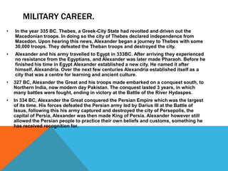 MILITARY CAREER.
• In the year 335 BC. Thebes, a Greek-City State had revolted and driven out the
Macedonian troops. In doing so the city of Thebes declared independence from
Macedon. Upon hearing this news, Alexander began a journey to Thebes with some
30,000 troops. They defeated the Theban troops and destroyed the city.
• Alexander and his army travelled to Egypt in 333BC. After arriving they experienced
no resistance from the Egyptians, and Alexander was later made Pharaoh. Before he
finished his time in Egypt Alexander established a new city. He named it after
himself, Alexandria. Over the next few centuries Alexandria established itself as a
city that was a centre for learning and ancient culture.
• 327 BC, Alexander the Great and his troops made embarked on a conquest south, to
Northern India, now modern day Pakistan. The conquest lasted 3 years, in which
many battles were fought, ending in victory at the Battle of the River Hydaspes.
• In 334 BC, Alexander the Great conquered the Persian Empire which was the largest
of its time. His forces defeated the Persian army led by Darius III at the Battle of
Issus, following this his army captured and destroyed the city of Persepolis, the
capital of Persia, Alexander was then made King of Persia. Alexander however still
allowed the Persian people to practice their own beliefs and customs, something he
has received recognition for.
 