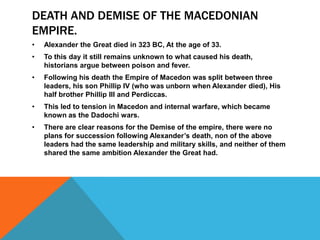 DEATH AND DEMISE OF THE MACEDONIAN
EMPIRE.
• Alexander the Great died in 323 BC, At the age of 33.
• To this day it still remains unknown to what caused his death,
historians argue between poison and fever.
• Following his death the Empire of Macedon was split between three
leaders, his son Phillip IV (who was unborn when Alexander died), His
half brother Phillip III and Perdiccas.
• This led to tension in Macedon and internal warfare, which became
known as the Dadochi wars.
• There are clear reasons for the Demise of the empire, there were no
plans for succession following Alexander’s death, non of the above
leaders had the same leadership and military skills, and neither of them
shared the same ambition Alexander the Great had.
 