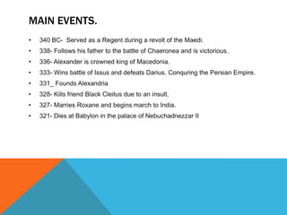 MAIN EVENTS.
• 340 BC- Served as a Regent during a revolt of the Maedi.
• 338- Follows his father to the battle of Chaeronea and is victorious.
• 336- Alexander is crowned king of Macedonia.
• 333- Wins battle of Issus and defeats Darius. Conquring the Persian Empire.
• 331_ Founds Alexandria
• 328- Kills friend Black Cleitus due to an insult.
• 327- Marries Roxane and begins march to India.
• 321- Dies at Babylon in the palace of Nebuchadnezzar II
 