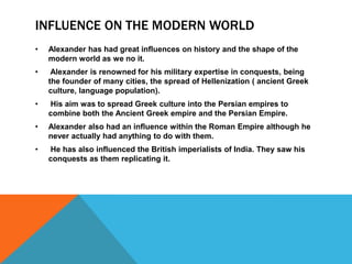 INFLUENCE ON THE MODERN WORLD
• Alexander has had great influences on history and the shape of the
modern world as we no it.
• Alexander is renowned for his military expertise in conquests, being
the founder of many cities, the spread of Hellenization ( ancient Greek
culture, language population).
• His aim was to spread Greek culture into the Persian empires to
combine both the Ancient Greek empire and the Persian Empire.
• Alexander also had an influence within the Roman Empire although he
never actually had anything to do with them.
• He has also influenced the British imperialists of India. They saw his
conquests as them replicating it.
 