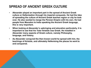SPREAD OF ANCIENT GREEK CULTURE
• Alexander played an important part in the spread of Ancient Greek
culture or Hellenization through his imperial conquests. He had the idea
of spreading the culture of Ancient Greek teaches region or city he took
over. He also wanted to merge the Persian Empire with his own. He had
people from Macedon to India speaking the Ancient Greek language,
this is very important.
• When looking at Alexander’s upbringing and education particularly, it is
important to see that his Tutor Aristole was Greek. He installed in
Alexander many aspects of Greek culture, namely Philosophy,
language, and history.
• As Alexander conqured the then known world he spread with him, the
teachings of Aristole, and ultimately Hellenising the places he went to
and conquered.
 