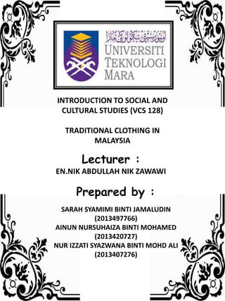 INTRODUCTION TO SOCIAL AND
CULTURAL STUDIES (VCS 128)
TRADITIONAL CLOTHING IN
MALAYSIA
Lecturer :
EN.NIK ABDULLAH NIK ZAWAWI
Prepared by :
SARAH SYAMIMI BINTI JAMALUDIN
(2013497766)
AINUN NURSUHAIZA BINTI MOHAMED
(2013420727)
NUR IZZATI SYAZWANA BINTI MOHD ALI
(2013407276)
 