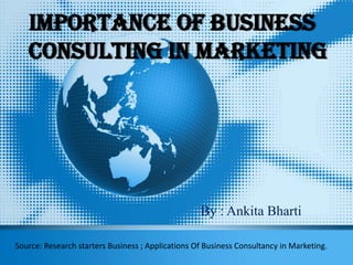 Importance Of Business
Consulting In Marketing
By : Ankita Bharti
Source: Research starters Business ; Applications Of Business Consultancy in Marketing.
 
