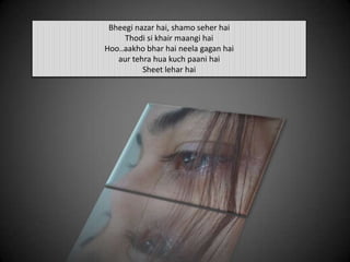 Bheegi nazar hai, shamo seher hai
Thodi si khair maangi hai
Hoo..aakho bhar hai neela gagan hai
aur tehra hua kuch paani hai
Sheet lehar hai
 