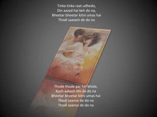 Tinka tinka raat udhedo,
Din aazad hai keh do na,
Bheetar bheetar kitni umas hai
Thodi saasein de do na
Thode thode par hai bhole,
Kuch aakash bhi de do na
Bheetar bheetar kitni umas hai
Thodi saanse de do na
Thodi saanse de do na
 