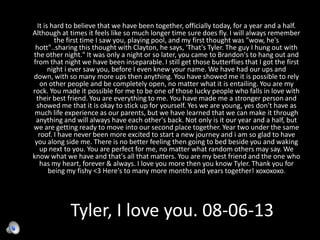 Tyler, I love you. 08-06-13
It is hard to believe that we have been together, officially today, for a year and a half.
Although at times it feels like so much longer time sure does fly. I will always remember
the first time I saw you, playing pool, and my first thought was "wow, he's
hott"..sharing this thought with Clayton, he says, 'That's Tyler. The guy I hung out with
the other night." It was only a night or so later, you came to Brandon's to hang out and
from that night we have been inseparable. I still get those butterflies that I got the first
night i ever saw you, before I even knew your name. We have had our ups and
down, with so many more ups then anything. You have showed me it is possible to rely
on other people and be completely open, no matter what it is entailing. You are my
rock. You made it possible for me to be one of those lucky people who falls in love with
their best friend. You are everything to me. You have made me a stronger person and
showed me that it is okay to stick up for yourself. Yes we are young, yes don't have as
much life experience as our parents, but we have learned that we can make it through
anything and will always have each other's back. Not only is it our year and a half, but
we are getting ready to move into our second place together. Year two under the same
roof. I have never been more excited to start a new journey and i am so glad to have
you along side me. There is no better feeling then going to bed beside you and waking
up next to you. You are perfect for me, no matter what random others may say. We
know what we have and that's all that matters. You are my best friend and the one who
has my heart, forever & always. I love you more then you know Tyler. Thank you for
being my fishy <3 Here's to many more months and years together! xoxoxoxo.
 