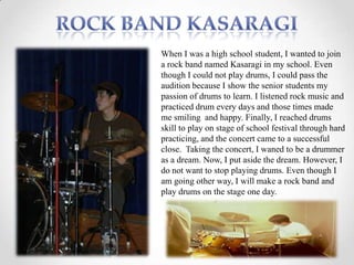 When I was a high school student, I wanted to join
a rock band named Kasaragi in my school. Even
though I could not play drums, I could pass the
audition because I show the senior students my
passion of drums to learn. I listened rock music and
practiced drum every days and those times made
me smiling and happy. Finally, I reached drums
skill to play on stage of school festival through hard
practicing, and the concert came to a successful
close. Taking the concert, I waned to be a drummer
as a dream. Now, I put aside the dream. However, I
do not want to stop playing drums. Even though I
am going other way, I will make a rock band and
play drums on the stage one day.
 