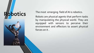 Robotics The most emerging field of AI is robotics.
Robots are physical agents that perform tasks
by manipulating the phys...