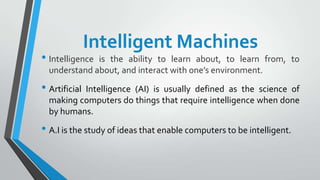 Intelligent Machines
• Intelligence is the ability to learn about, to learn from, to
understand about, and interact with o...